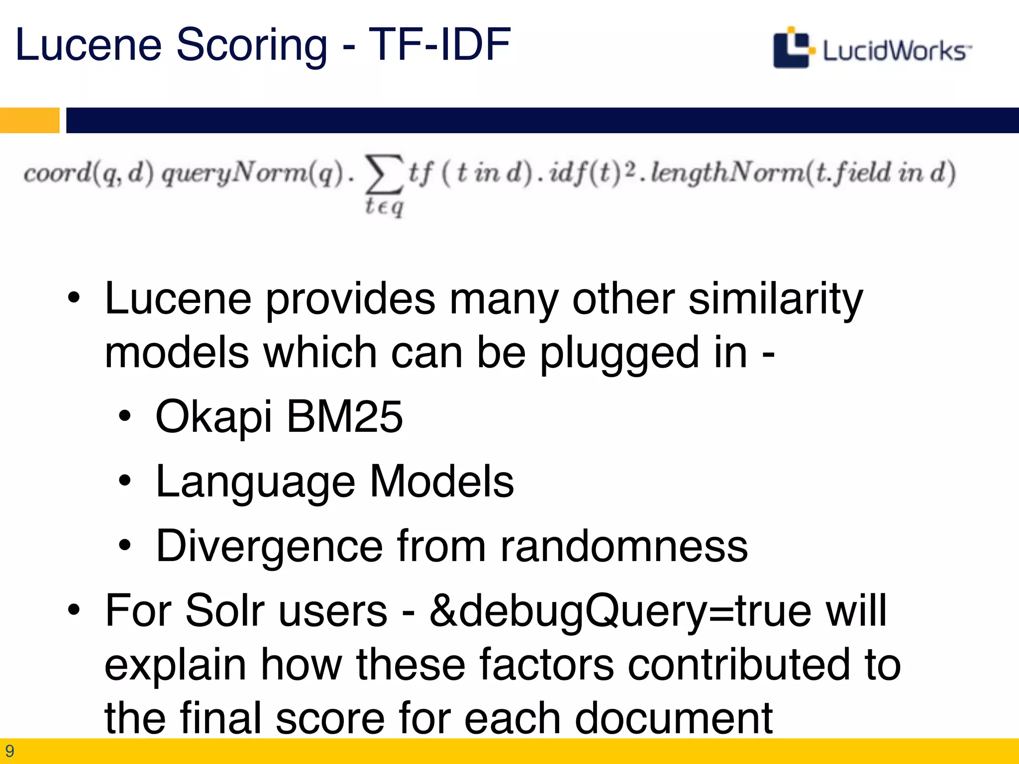 Lucene Scoring - TF-IDF!
• Lucene provides many other similarity
models which can be plugged in - !
• Okapi BM25!
• Language Models!
• Divergence from randomness!
• For Solr users - &debugQuery=true will
explain how these factors contributed to
the final score for each document!
9
 