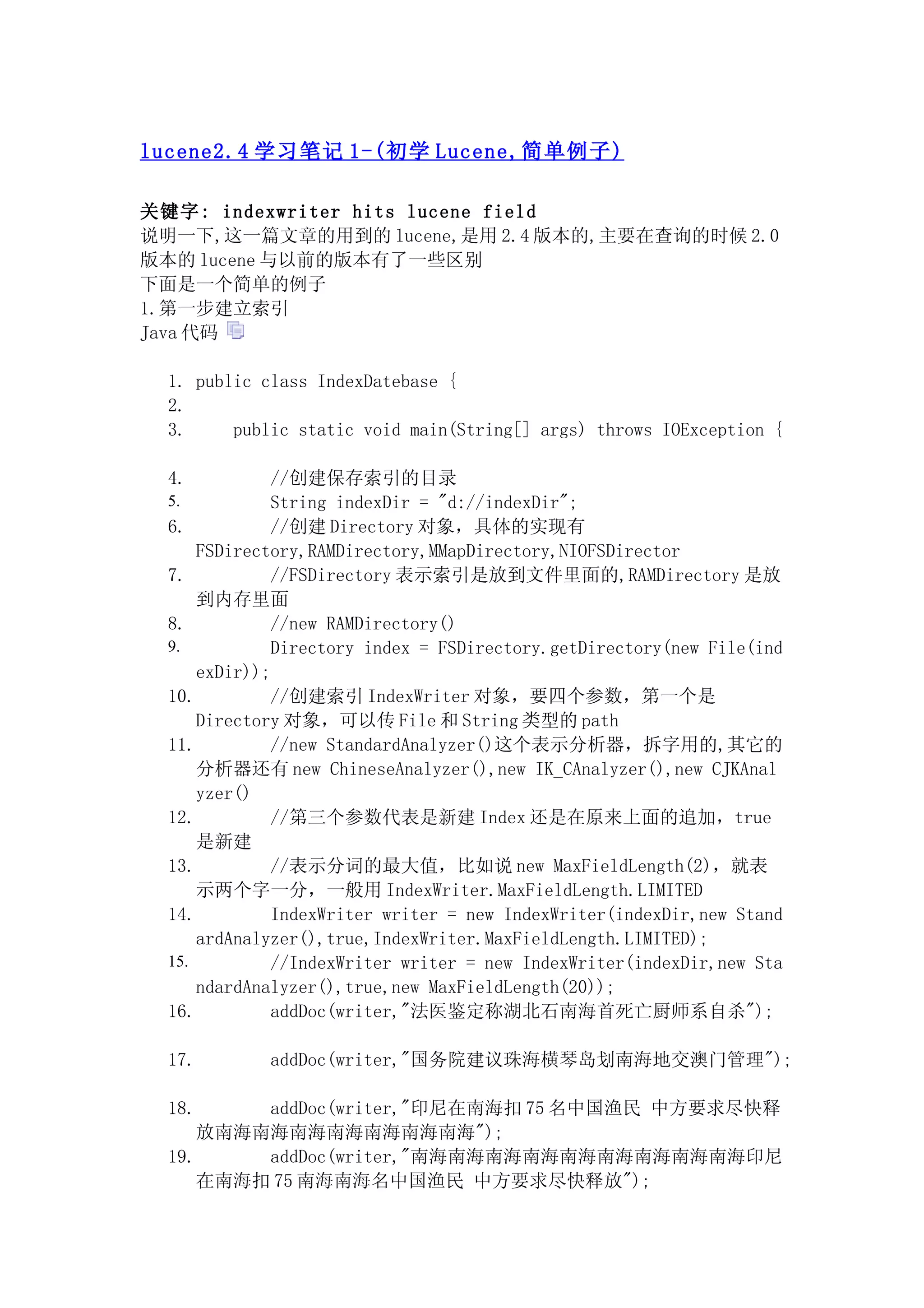 lucene2.4 学习笔记 1-( 初学 Lucene, 简单例子 )

关键字: indexwriter hits lucene field
说明一下,这一篇文章的用到的 lucene,是用 2.4 版本的,主要在查询的时候 2.0
版本的 lucene 与以前的版本有了一些区别
下面是一个简单的例子
1.第一步建立索引
Java 代码

  1. public class IndexDatebase {
  2.
  3.     public static void main(String[] args) throws IOException {

  4.           //创建保存索引的目录
  5.           String indexDir = "d://indexDir";
  6.           //创建 Directory 对象，具体的实现有
      FSDirectory,RAMDirectory,MMapDirectory,NIOFSDirector
  7.           //FSDirectory 表示索引是放到文件里面的,RAMDirectory 是放
      到内存里面
  8.           //new RAMDirectory()
  9.           Directory index = FSDirectory.getDirectory(new File(ind
      exDir));
  10.          //创建索引 IndexWriter 对象，要四个参数，第一个是
      Directory 对象，可以传 File 和 String 类型的 path
  11.          //new StandardAnalyzer()这个表示分析器，拆字用的,其它的
      分析器还有 new ChineseAnalyzer(),new IK_CAnalyzer(),new CJKAnal
      yzer()
  12.          //第三个参数代表是新建 Index 还是在原来上面的追加，true
      是新建
  13.          //表示分词的最大值，比如说 new MaxFieldLength(2)，就表
      示两个字一分，一般用 IndexWriter.MaxFieldLength.LIMITED
  14.          IndexWriter writer = new IndexWriter(indexDir,new Stand
      ardAnalyzer(),true,IndexWriter.MaxFieldLength.LIMITED);
  15.          //IndexWriter writer = new IndexWriter(indexDir,new Sta
      ndardAnalyzer(),true,new MaxFieldLength(20));
  16.          addDoc(writer,"法医鉴定称湖北石南海首死亡厨师系自杀");

  17.        addDoc(writer,"国务院建议珠海横琴岛划南海地交澳门管理");

  18.     addDoc(writer,"印尼在南海扣 75 名中国渔民 中方要求尽快释
      放南海南海南海南海南海南海南海");
  19.     addDoc(writer,"南海南海南海南海南海南海南海南海南海印尼
      在南海扣 75 南海南海名中国渔民 中方要求尽快释放");
 