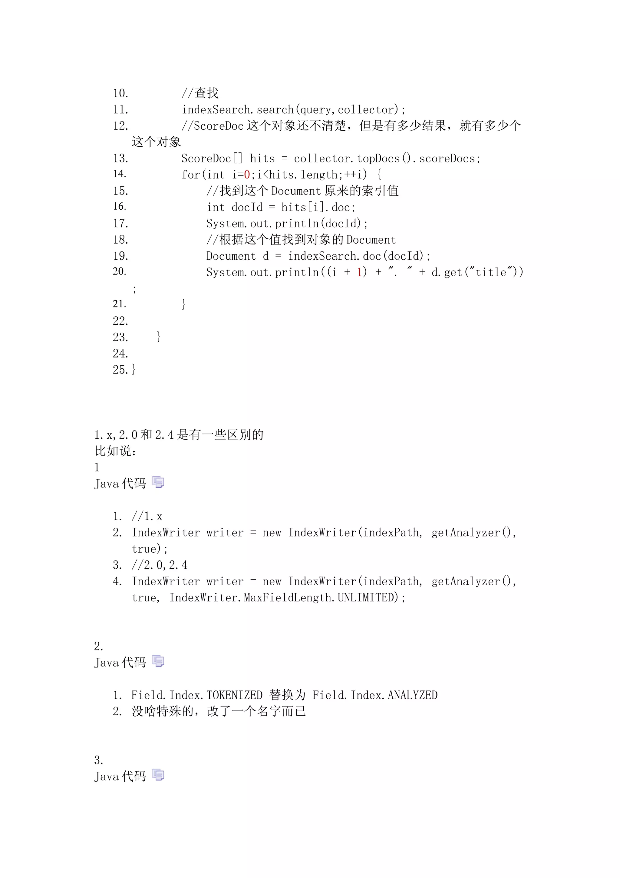 10.           //查找
  11.           indexSearch.search(query,collector);
  12.           //ScoreDoc 这个对象还不清楚，但是有多少结果，就有多少个
        这个对象
  13.           ScoreDoc[] hits = collector.topDocs().scoreDocs;
  14.           for(int i=0;i<hits.length;++i) {
  15.               //找到这个 Document 原来的索引值
  16.               int docId = hits[i].doc;
  17.               System.out.println(docId);
  18.               //根据这个值找到对象的 Document
  19.               Document d = indexSearch.doc(docId);
  20.               System.out.println((i + 1) + ". " + d.get("title"))
        ;
  21.           }
  22.
  23.       }
  24.
  25.}




1.x,2.0 和 2.4 是有一些区别的
比如说：
1
Java 代码

  1. //1.x
  2. IndexWriter writer = new IndexWriter(indexPath, getAnalyzer(),
     true);
  3. //2.0,2.4
  4. IndexWriter writer = new IndexWriter(indexPath, getAnalyzer(),
     true, IndexWriter.MaxFieldLength.UNLIMITED);


2.
Java 代码

  1. Field.Index.TOKENIZED 替换为 Field.Index.ANALYZED
  2. 没啥特殊的，改了一个名字而已


3.
Java 代码
 