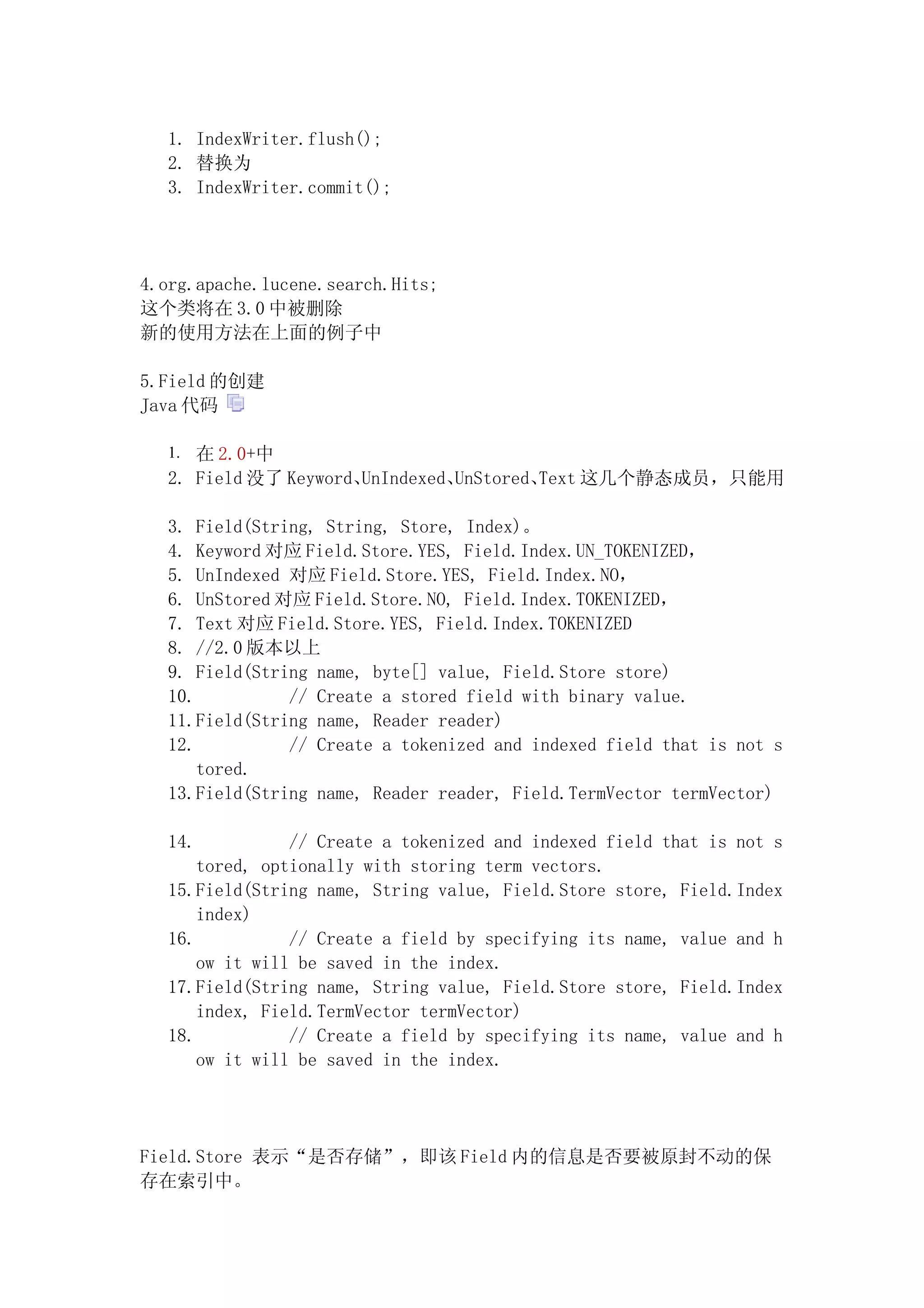 1. IndexWriter.flush();
  2. 替换为
  3. IndexWriter.commit();




4.org.apache.lucene.search.Hits;
这个类将在 3.0 中被删除
新的使用方法在上面的例子中

5.Field 的创建
Java 代码

  1. 在 2.0+中
  2. Field 没了 Keyword、UnIndexed、UnStored、Text 这几个静态成员，只能用

  3. Field(String, String, Store, Index)。
  4. Keyword 对应 Field.Store.YES, Field.Index.UN_TOKENIZED，
  5. UnIndexed 对应 Field.Store.YES, Field.Index.NO，
  6. UnStored 对应 Field.Store.NO, Field.Index.TOKENIZED，
  7. Text 对应 Field.Store.YES, Field.Index.TOKENIZED
  8. //2.0 版本以上
  9. Field(String name, byte[] value, Field.Store store)
  10.          // Create a stored field with binary value.
  11.Field(String name, Reader reader)
  12.          // Create a tokenized and indexed field that is not s
      tored.
  13.Field(String name, Reader reader, Field.TermVector termVector)

  14.           // Create a tokenized and indexed field that is not s
      tored, optionally with storing term vectors.
  15.Field(String name, String value, Field.Store store, Field.Index
      index)
  16.           // Create a field by specifying its name, value and h
      ow it will be saved in the index.
  17.Field(String name, String value, Field.Store store, Field.Index
      index, Field.TermVector termVector)
  18.           // Create a field by specifying its name, value and h
      ow it will be saved in the index.




Field.Store 表示“是否存储”，即该 Field 内的信息是否要被原封不动的保
存在索引中。
 