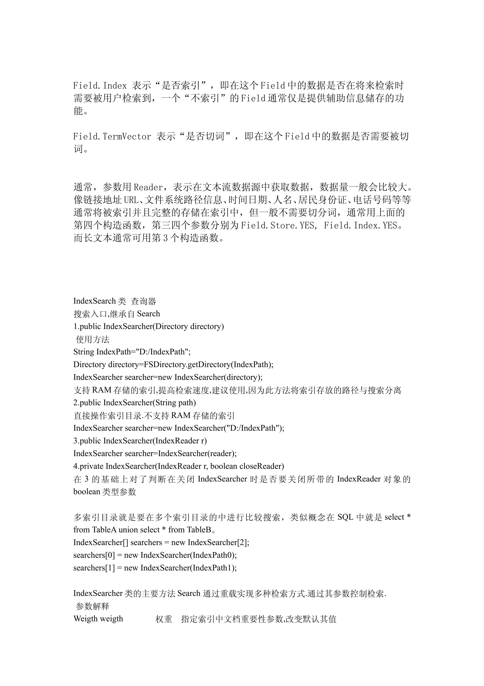 Field.Index 表示“是否索引”，即在这个 Field 中的数据是否在将来检索时
需要被用户检索到，一个“不索引”的 Field 通常仅是提供辅助信息储存的功
能。

Field.TermVector 表示“是否切词”，即在这个 Field 中的数据是否需要被切
词。


通常，参数用 Reader，表示在文本流数据源中获取数据，数据量一般会比较大。
像链接地址 URL、文件系统路径信息、 时间日期、人名、  居民身份证、     电话号码等等
通常将被索引并且完整的存储在索引中，但一般不需要切分词，通常用上面的
第四个构造函数，第三四个参数分别为 Field.Store.YES, Field.Index.YES。
而长文本通常可用第 3 个构造函数。




IndexSearch 类 查询器
搜索入口,继承自 Search
1.public IndexSearcher(Directory directory)
 使用方法
String IndexPath="D:/IndexPath";
Directory directory=FSDirectory.getDirectory(IndexPath);
IndexSearcher searcher=new IndexSearcher(directory);
支持 RAM 存储的索引,提高检索速度,建议使用,因为此方法将索引存放的路径与搜索分离
2.public IndexSearcher(String path)
直接操作索引目录.不支持 RAM 存储的索引
IndexSearcher searcher=new IndexSearcher("D:/IndexPath");
3.public IndexSearcher(IndexReader r)
IndexSearcher searcher=IndexSearcher(reader);
4.private IndexSearcher(IndexReader r, boolean closeReader)
在 3 的 基 础 上 对 了 判 断 在 关 闭 IndexSearcher 时 是 否 要 关 闭 所 带 的 IndexReader 对 象 的
boolean 类型参数


多索引目录就是要在多个索引目录的中进行比较搜索，类似概念在 SQL 中就是 select *
from TableA union select * from TableB。
IndexSearcher[] searchers = new IndexSearcher[2];
searchers[0] = new IndexSearcher(IndexPath0);
searchers[1] = new IndexSearcher(IndexPath1);

IndexSearcher 类的主要方法 Search 通过重载实现多种检索方式.通过其参数控制检索.
参数解释
Weigth weigth          权重     指定索引中文档重要性参数,改变默认其值
 