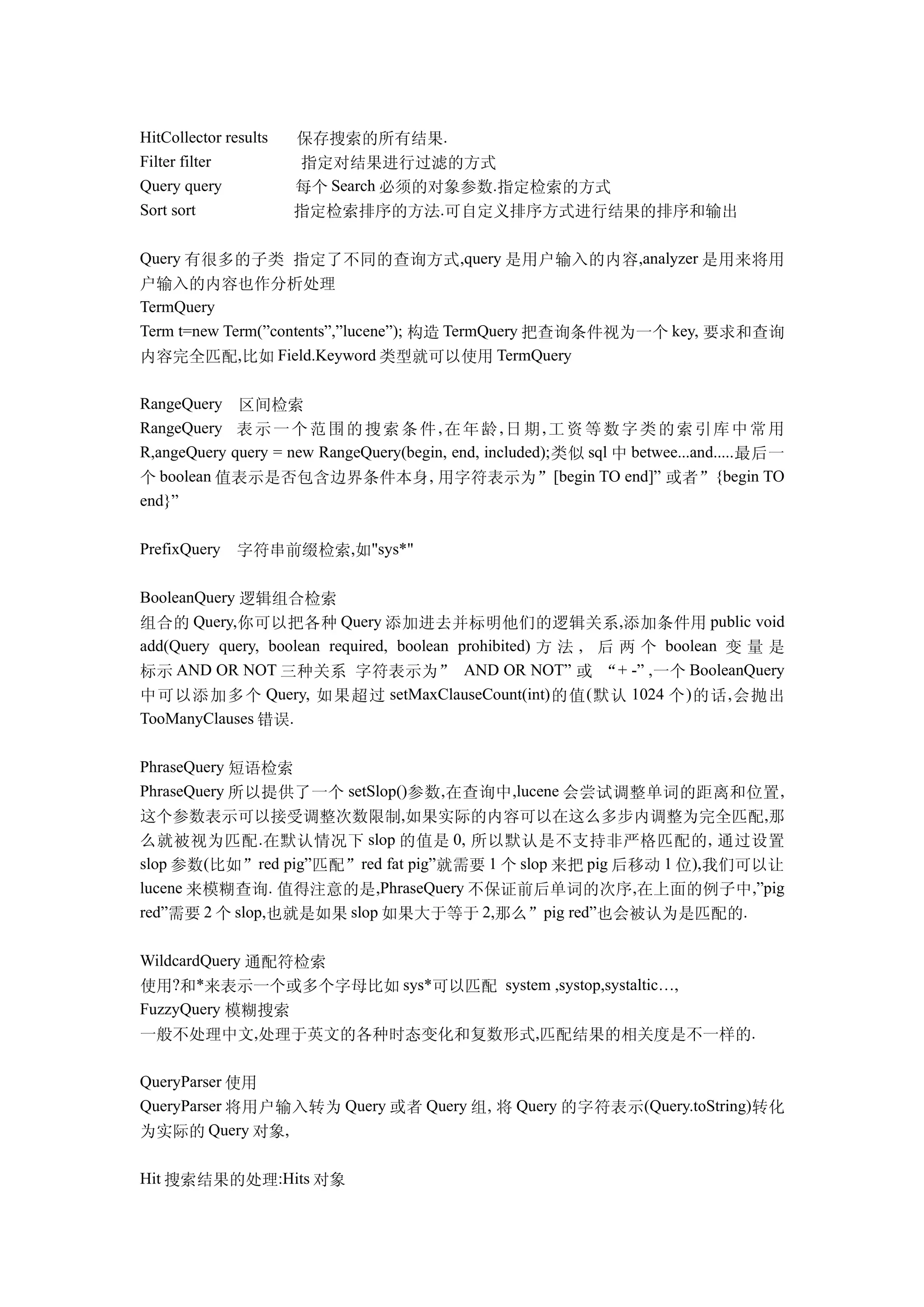 HitCollector results   保存搜索的所有结果.
Filter filter          指定对结果进行过滤的方式
Query query            每个 Search 必须的对象参数.指定检索的方式
Sort sort              指定检索排序的方法.可自定义排序方式进行结果的排序和输出

Query 有很多的子类 指定了不同的查询方式,query 是用户输入的内容,analyzer 是用来将用
户输入的内容也作分析处理
TermQuery
Term t=new Term(”contents”,”lucene”); 构造 TermQuery 把查询条件视为一个 key, 要求和查询
内容完全匹配,比如 Field.Keyword 类型就可以使用 TermQuery

RangeQuery 区间检索
RangeQuery 表 示 一 个 范 围 的 搜 索 条 件 , 在 年 龄 , 日 期 , 工 资 等 数 字 类 的 索 引 库 中 常 用
R,angeQuery query = new RangeQuery(begin, end, included); 类似 sql 中 betwee...and..... 最后一
个 boolean 值表示是否包含边界条件本身 , 用字符表示为”[begin TO end]” 或者”{begin TO
end}”

PrefixQuery    字符串前缀检索,如"sys*"

BooleanQuery 逻辑组合检索
组合的 Query,你可以把各种 Query 添加进去并标明他们的逻辑关系,添加条件用 public void
add(Query query, boolean required, boolean prohibited) 方 法 , 后 两 个 boolean 变 量 是
标示 AND OR NOT 三种关系 字符表示为” AND OR NOT” 或 “+ -” ,一个 BooleanQuery
中可以添加多个 Query, 如果超过 setMaxClauseCount(int) 的值 ( 默认 1024 个 ) 的话 , 会抛出
TooManyClauses 错误.

PhraseQuery 短语检索
PhraseQuery 所以提供了一个 setSlop()参数,在查询中 ,lucene 会尝试调整单词的距离和位置 ,
这个参数表示可以接受调整次数限制,如果实际的内容可以在这么多步内调整为完全匹配,那
么就被视为匹配 . 在默认情况下 slop 的值是 0, 所以默认是不支持非严格匹配的 , 通过设置
slop 参数(比如”red pig”匹配”red fat pig”就需要 1 个 slop 来把 pig 后移动 1 位),我们可以让
lucene 来模糊查询. 值得注意的是,PhraseQuery 不保证前后单词的次序 ,在上面的例子中,”pig
red”需要 2 个 slop,也就是如果 slop 如果大于等于 2,那么”pig red”也会被认为是匹配的.

WildcardQuery 通配符检索
使用?和*来表示一个或多个字母比如 sys*可以匹配 system ,systop,systaltic…,
FuzzyQuery 模糊搜索
一般不处理中文,处理于英文的各种时态变化和复数形式,匹配结果的相关度是不一样的.

QueryParser 使用
QueryParser 将用户输入转为 Query 或者 Query 组, 将 Query 的字符表示(Query.toString)转化
为实际的 Query 对象,

Hit 搜索结果的处理:Hits 对象
 