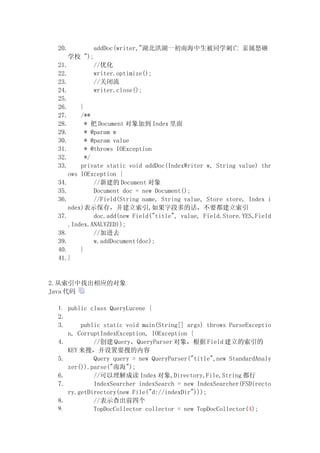 20.          addDoc(writer,"湖北洪湖一初南海中生被同学刺亡 亲属怒砸
      学校 ");
 21.          //优化
 22.          writer.optimize();
 23.          //关闭流
 24.          writer.close();
 25.
 26.     }
 27.     /**
 28.       * 把 Document 对象加到 Index 里面
 29.       * @param w
 30.       * @param value
 31.       * @throws IOException
 32.       */
 33.     private static void addDoc(IndexWriter w, String value) thr
     ows IOException {
 34.          //新建的 Document 对象
 35.          Document doc = new Document();
 36.          //Field(String name, String value, Store store, Index i
     ndex)表示保存，并建立索引,如果字段多的话，不要都建立索引
 37.          doc.add(new Field("title", value, Field.Store.YES,Field
     .Index.ANALYZED));
 38.          //加进去
 39.          w.addDocument(doc);
 40.     }
 41.}


2.从索引中找出相应的对象
Java 代码

 1. public class QueryLucene {
 2.
 3.       public static void main(String[] args) throws ParseExceptio
      n, CorruptIndexException, IOException {
 4.           //创建 Query，QueryParser 对象，根据 Field 建立的索引的
      KEY 来搜，并设置要搜的内容
 5.           Query query = new QueryParser("title",new StandardAnaly
      zer()).parse("南海");
 6.           //可以理解成读 Index 对象,Directory,File,String 都行
 7.           IndexSearcher indexSearch = new IndexSearcher(FSDirecto
      ry.getDirectory(new File("d://indexDir")));
 8.           //表示查出前四个
 9.           TopDocCollector collector = new TopDocCollector(4);
 