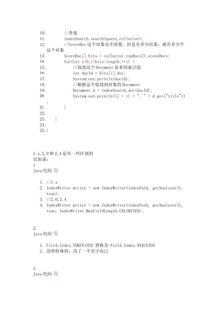 10.           //查找
  11.           indexSearch.search(query,collector);
  12.           //ScoreDoc 这个对象还不清楚，但是有多少结果，就有多少个
        这个对象
  13.           ScoreDoc[] hits = collector.topDocs().scoreDocs;
  14.           for(int i=0;i<hits.length;++i) {
  15.               //找到这个 Document 原来的索引值
  16.               int docId = hits[i].doc;
  17.               System.out.println(docId);
  18.               //根据这个值找到对象的 Document
  19.               Document d = indexSearch.doc(docId);
  20.               System.out.println((i + 1) + ". " + d.get("title"))
        ;
  21.           }
  22.
  23.       }
  24.
  25.}




1.x,2.0 和 2.4 是有一些区别的
比如说：
1
Java 代码

  1. //1.x
  2. IndexWriter writer = new IndexWriter(indexPath, getAnalyzer(),
     true);
  3. //2.0,2.4
  4. IndexWriter writer = new IndexWriter(indexPath, getAnalyzer(),
     true, IndexWriter.MaxFieldLength.UNLIMITED);


2.
Java 代码

  1. Field.Index.TOKENIZED 替换为 Field.Index.ANALYZED
  2. 没啥特殊的，改了一个名字而已


3.
Java 代码
 