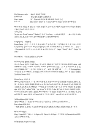 HitCollector results   保存搜索的所有结果.
Filter filter          指定对结果进行过滤的方式
Query query            每个 Search 必须的对象参数.指定检索的方式
Sort sort              指定检索排序的方法.可自定义排序方式进行结果的排序和输出

Query 有很多的子类 指定了不同的查询方式,query 是用户输入的内容,analyzer 是用来将用
户输入的内容也作分析处理
TermQuery
Term t=new Term(”contents”,”lucene”); 构造 TermQuery 把查询条件视为一个 key, 要求和查询
内容完全匹配,比如 Field.Keyword 类型就可以使用 TermQuery

RangeQuery 区间检索
RangeQuery 表 示 一 个 范 围 的 搜 索 条 件 , 在 年 龄 , 日 期 , 工 资 等 数 字 类 的 索 引 库 中 常 用
R,angeQuery query = new RangeQuery(begin, end, included); 类似 sql 中 betwee...and..... 最后一
个 boolean 值表示是否包含边界条件本身 , 用字符表示为”[begin TO end]” 或者”{begin TO
end}”

PrefixQuery    字符串前缀检索,如"sys*"

BooleanQuery 逻辑组合检索
组合的 Query,你可以把各种 Query 添加进去并标明他们的逻辑关系,添加条件用 public void
add(Query query, boolean required, boolean prohibited) 方 法 , 后 两 个 boolean 变 量 是
标示 AND OR NOT 三种关系 字符表示为” AND OR NOT” 或 “+ -” ,一个 BooleanQuery
中可以添加多个 Query, 如果超过 setMaxClauseCount(int) 的值 ( 默认 1024 个 ) 的话 , 会抛出
TooManyClauses 错误.

PhraseQuery 短语检索
PhraseQuery 所以提供了一个 setSlop()参数,在查询中 ,lucene 会尝试调整单词的距离和位置 ,
这个参数表示可以接受调整次数限制,如果实际的内容可以在这么多步内调整为完全匹配,那
么就被视为匹配 . 在默认情况下 slop 的值是 0, 所以默认是不支持非严格匹配的 , 通过设置
slop 参数(比如”red pig”匹配”red fat pig”就需要 1 个 slop 来把 pig 后移动 1 位),我们可以让
lucene 来模糊查询. 值得注意的是,PhraseQuery 不保证前后单词的次序 ,在上面的例子中,”pig
red”需要 2 个 slop,也就是如果 slop 如果大于等于 2,那么”pig red”也会被认为是匹配的.

WildcardQuery 通配符检索
使用?和*来表示一个或多个字母比如 sys*可以匹配 system ,systop,systaltic…,
FuzzyQuery 模糊搜索
一般不处理中文,处理于英文的各种时态变化和复数形式,匹配结果的相关度是不一样的.

QueryParser 使用
QueryParser 将用户输入转为 Query 或者 Query 组, 将 Query 的字符表示(Query.toString)转化
为实际的 Query 对象,

Hit 搜索结果的处理:Hits 对象
 