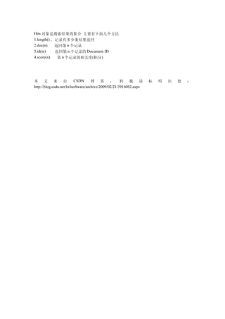 Hits 对象是搜索结果的集合 主要有下面几个方法
1.length() , 记录有多少条结果返回
2.doc(n)     返回第 n 个记录
3.id(in)     返回第 n 个记录的 Document ID
4.score(n)    第 n 个记录的相关度(积分)




本 文 来 自                   CSDN      博 客 ， 转 载 请                    标   明   出   处   ：
http://blog.csdn.net/lwlsoftware/archive/2009/02/21/3916082.aspx
 