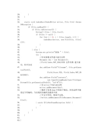 29.        }
30.    }
31.
32.     static void indexDocs(IndexWriter writer, File file) throws
    IOException {
33.         if (file.canRead()) {
34.             if (file.isDirectory()) {
35.                 String[] files = file.list();
36.                 if (files != null) {
37.                      for (int i = 0; i < files.length; i++) {
38.                          indexDocs(writer, new File(file, files[
    i]));
39.                      }
40.                 }
41.             } else {
42.                 System.out.println(" " + file);
43.                 try {
44.                      //Բļĵ
45.                      Document doc = new Document();
46.                      //Field.Index.NOT_ANALYZED ļ 
    ִ
47.                      doc.add(new Field("filename", file.getCanon
    icalPath(),
48.                              Field.Store.YES, Field.Index.NOT_AN
    ALYZED));
49.                      doc.add(new Field("contents",
50.                              new InputStreamReader(new FileInput
    Stream(file.getCanonicalPath()), "utf-8")));
51.                      // writer мĵ
52.                      writer.addDocument(doc);
53.                      //ԭ demo еΪ
    趨ַ룬ΪΪ鲻
54.                      //ַʱ޲ߡ
55.                      //writer.addDocument(FileDocument.Document(
    file));
56.                 } catch (FileNotFoundException fnfe) {
57.                      ;
58.                 }
59.             }
60.         }
61.     }
62.
63.}
 