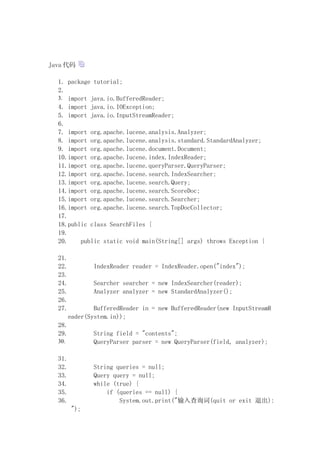 Java 

  1. package tutorial;
  2.
  3. import java.io.BufferedReader;
  4. import java.io.IOException;
  5. import java.io.InputStreamReader;
  6.
  7. import org.apache.lucene.analysis.Analyzer;
  8. import org.apache.lucene.analysis.standard.StandardAnalyzer;
  9. import org.apache.lucene.document.Document;
  10.import org.apache.lucene.index.IndexReader;
  11.import org.apache.lucene.queryParser.QueryParser;
  12.import org.apache.lucene.search.IndexSearcher;
  13.import org.apache.lucene.search.Query;
  14.import org.apache.lucene.search.ScoreDoc;
  15.import org.apache.lucene.search.Searcher;
  16.import org.apache.lucene.search.TopDocCollector;
  17.
  18.public class SearchFiles {
  19.
  20.    public static void main(String[] args) throws Exception {

  21.
  22.           IndexReader reader = IndexReader.open("index");
  23.
  24.           Searcher searcher = new IndexSearcher(reader);
  25.           Analyzer analyzer = new StandardAnalyzer();
  26.
  27.           BufferedReader in = new BufferedReader(new InputStreamR
        eader(System.in));
  28.
  29.           String field = "contents";
  30.           QueryParser parser = new QueryParser(field, analyzer);

  31.
  32.           String queries = null;
  33.           Query query = null;
  34.           while (true) {
  35.               if (queries == null) {
  36.                   System.out.print("ѯ(quit or exit ˳):
         ");
 