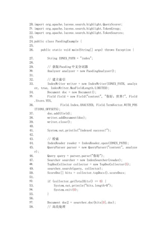 20.import org.apache.lucene.search.highlight.QueryScorer;
21. import org.apache.lucene.search.highlight.TokenGroup;
22.import org.apache.lucene.search.highlight.TokenSources;
23.
24.public class PaodingExample {
25.
26.     public static void main(String[] args) throws Exception {

27.        String IDNEX_PATH = "index";
28.
29.        // ȡ Paoding ķִ
30.        Analyzer analyzer = new PaodingAnalyzer();
31.
32.         // 
33.         IndexWriter writer = new IndexWriter(IDNEX_PATH, analyz
    er, true, IndexWriter.MaxFieldLength.LIMITED);
34.         Document doc = new Document();
35.         Field field = new Field("content", "ã!", Field
    .Store.YES,
36.                  Field.Index.ANALYZED, Field.TermVector.WITH_POS
    ITIONS_OFFSETS);
37.         doc.add(field);
38.         writer.addDocument(doc);
39.         writer.close();
40.
41.         System.out.println("Indexed success!");
42.
43.         // 
44.         IndexReader reader = IndexReader.open(IDNEX_PATH);
45.         QueryParser parser = new QueryParser("content", analyze
    r);
46.         Query query = parser.parse("");
47.         Searcher searcher = new IndexSearcher(reader);
48.         TopDocCollector collector = new TopDocCollector(5);
49.         searcher.search(query, collector);
50.         ScoreDoc[] hits = collector.topDocs().scoreDocs;
51.
52.         if (collector.getTotalHits() == 0) {
53.             System.out.println("hits.length=0");
54.             System.exit(0);
55.         }
56.
57.         Document doc2 = searcher.doc(hits[0].doc);
58.         // 
 