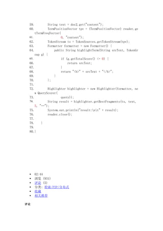 59.          String text = doc2.get("content");
 60.          TermPositionVector tpv = (TermPositionVector) reader.ge
     tTermFreqVector(
 61.                  0, "content");
 62.          TokenStream ts = TokenSources.getTokenStream(tpv);
 63.          Formatter formatter = new Formatter() {
 64.              public String highlightTerm(String srcText, TokenGr
     oup g) {
 65.                  if (g.getTotalScore() <= 0) {
 66.                      return srcText;
 67.                  }
 68.                  return "<b>" + srcText + "</b>";
 69.              }
 70.          };
 71.
 72.          Highlighter highlighter = new Highlighter(formatter, ne
     w QueryScorer(
 73.                  query));
 74.          String result = highlighter.getBestFragments(ts, text,
     5, "");
 75.          System.out.println("result:nt" + result);
 76.          reader.close();
 77.
 78.     }
 79.
 80.}




 ?   02:44
 ?    (931)
 ?    (5)
 ?   : /P2P/ֲʽ
 ?   ղ
 ?   Ƽ


 