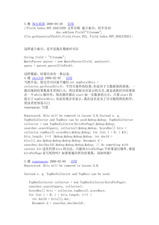 5 ¥ ÿ쿴 2009-04-29        
//Field.Index.NOT_ANALYZED ļ ִ
                    doc.add(new Field("filename",
file.getCanonicalPath(),Field.Store.YES, Field.Index.NOT_ANALYZED));


ǲʱ

String field = "filename";
QueryParser parser = new QueryParser(field, analyzer);
query = parser.parse(filePath);

Ӧһ¼
4 ¥ zhyt710 2009-02-07    
Ȼǣȫ int numTotalHits =
collector.getTotalHits(); ĽǶڴϵͳһ
ֵĽǳľ޴Բȡҳʾķʽ             ˵Ѵӡ
һ while ѭÿѭ start һҳĴСֻҪ start 
ֵС numTotalHits   Ӷʵַҳʾ   Ϊ˾ܵļ򻯳
ʹ߸
xuganggogo д

Deprecated. Hits will be removed in Lucene 3.0.Instead e. g.
TopDocCollector and TopDocs can be used:&nbsp;&nbsp; TopDocCollector
collector = new TopDocCollector(hitsPerPage);&nbsp;&nbsp;
searcher.search(query, collector);&nbsp;&nbsp; ScoreDoc[] hits =
collector.topDocs().scoreDocs;&nbsp;&nbsp; for (int i = 0; i &lt;
hits.length; i++) {&nbsp;&nbsp;&nbsp;&nbsp; int docId =
hits[i].doc;&nbsp;&nbsp;&nbsp;&nbsp; Document d =
searcher.doc(docId);&nbsp;&nbsp;&nbsp;&nbsp; // do something with
current hit  hits ķֻܶ hitsPerPage в                ѵ
hitsPerPage дҪн

3 ¥ xuganggogo 2009-02-05    
Deprecated. Hits will be removed in Lucene 3.0.

Instead e. g. TopDocCollector and TopDocs can be used:

   TopDocCollector collector = new TopDocCollector(hitsPerPage);
   searcher.search(query, collector);
   ScoreDoc[] hits = collector.topDocs().scoreDocs;
   for (int i = 0; i < hits.length; i++) {
     int docId = hits[i].doc;
     Document d = searcher.doc(docId);
 