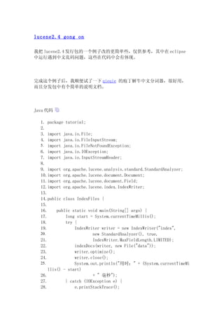lucene2.4 gong on

我把 lucene2.4 发行包的一个例子改的更简单些，仅供参考，其中在 eclipse
中运行遇到中文乱码问题，这些在代码中会有体现。




完成这个例子后，我顺便试了一下 qieqie 的庖丁解牛中文分词器，很好用，
而且分发包中有个简单的说明文档。




Java 代码

  1. package tutorial;
  2.
  3. import java.io.File;
  4. import java.io.FileInputStream;
  5. import java.io.FileNotFoundException;
  6. import java.io.IOException;
  7. import java.io.InputStreamReader;
  8.
  9. import org.apache.lucene.analysis.standard.StandardAnalyzer;
  10.import org.apache.lucene.document.Document;
  11.import org.apache.lucene.document.Field;
  12.import org.apache.lucene.index.IndexWriter;
  13.
  14.public class IndexFiles {
  15.
  16.     public static void main(String[] args) {
  17.         long start = System.currentTimeMillis();
  18.         try {
  19.             IndexWriter writer = new IndexWriter("index",
  20.                     new StandardAnalyzer(), true,
  21.                     IndexWriter.MaxFieldLength.LIMITED);
  22.             indexDocs(writer, new File("data"));
  23.             writer.optimize();
  24.             writer.close();
  25.             System.out.println("用时：" + (System.currentTimeMi
      llis() - start)
  26.                     + " 毫秒");
  27.         } catch (IOException e) {
  28.             e.printStackTrace();
 