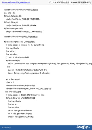 http://forfuture1978.javaeye.com                             1.7 Lucene学习总结之四：Lucene索引过程分析(2)


  fieldsStream.writeVInt(fi.number);//文档号
  byte bits = 0;
  if (field.isTokenized())
     bits |= FieldsWriter.FIELD_IS_TOKENIZED;
  if (field.isBinary())
     bits |= FieldsWriter.FIELD_IS_BINARY;
  if (field.isCompressed())
     bits |= FieldsWriter.FIELD_IS_COMPRESSED;

  fieldsStream.writeByte(bits); //域的属性位

  if (field.isCompressed()) {//对于压缩域
     // compression is enabled for the current field
     final byte[] data;
     final int len;
     final int offset;
     // check if it is a binary field
     if (field.isBinary()) {
         data = CompressionTools.compress(field.getBinaryValue(), field.getBinaryOffset(), field.getBinaryLengt
     } else {
         byte x[] = field.stringValue().getBytes("UTF-8");
         data = CompressionTools.compress(x, 0, x.length);
     }
     len = data.length;
     offset = 0;
     fieldsStream.writeVInt(len);//写长度
     fieldsStream.writeBytes(data, offset, len);//写二进制内容
  } else {//对于非压缩域
     // compression is disabled for the current field
     if (field.isBinary()) {//如果是二进制域
         final byte[] data;
         final int len;
         final int offset;
         data = field.getBinaryValue();
         len = field.getBinaryLength();
         offset = field.getBinaryOffset();




第 100 / 199 页
 