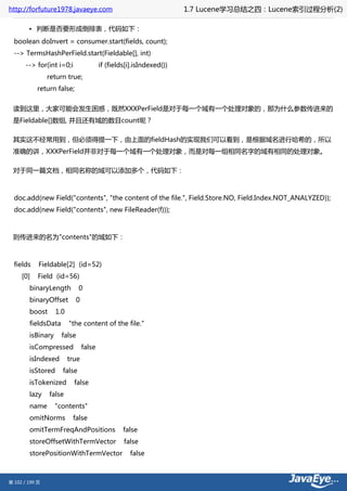 http://forfuture1978.javaeye.com                                      1.7 Lucene学习总结之四：Lucene索引过程分析(2)

        • 判断是否要形成倒排表，代码如下：
  boolean doInvert = consumer.start(fields, count);
  --> TermsHashPerField.start(Fieldable[], int)
       --> for(int i=0;i                 if (fields[i].isIndexed())
                return true;
           return false;


 读到这里，大家可能会发生困惑，既然XXXPerField是对于每一个域有一个处理对象的，那为什么参数传进来的
 是Fieldable[]数组, 并且还有域的数目count呢？

 其实这不经常用到，但必须得提一下，由上面的fieldHash的实现我们可以看到，是根据域名进行哈希的，所以
 准确的讲，XXXPerField并非对于每一个域有一个处理对象，而是对每一组相同名字的域有相同的处理对象。

 对于同一篇文档，相同名称的域可以添加多个，代码如下：



  doc.add(new Field("contents", "the content of the file.", Field.Store.NO, Field.Index.NOT_ANALYZED));
  doc.add(new Field("contents", new FileReader(f)));



 则传进来的名为"contents"的域如下：



  fields    Fieldable[2] (id=52)
     [0]    Field (id=56)
        binaryLength         0
        binaryOffset         0
        boost      1.0
        fieldsData       "the content of the file."
        isBinary     false
        isCompressed             false
        isIndexed        true
        isStored     false
        isTokenized        false
        lazy    false
        name       "contents"
        omitNorms         false
        omitTermFreqAndPositions                  false
        storeOffsetWithTermVector                 false
        storePositionWithTermVector                 false



第 102 / 199 页
 