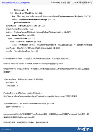 http://forfuture1978.javaeye.com                              1.7 Lucene学习总结之四：Lucene索引过程分析(2)


                  termLength         0
           [10]       LinkedHashMap$Entry (id=151)
                key     Class (org.apache.lucene.analysis.tokenattributes.PositionIncrementAttribute) (id=136)
                value       PositionIncrementAttributeImpl (id=129)
                  positionIncrement         1
     currentState           AttributeSource$State (id=123)
     enablePositionIncrements            true
     factory      AttributeSource$AttributeFactory$DefaultAttributeFactory (id=125)
     input      LowerCaseFilter (id=127)
        input      StandardFilter (id=213)
           input        StandardTokenizer (id=218)
                input       FileReader (id=93)   //从文件中读出来的文本，将经过分词器分词，并一层层的Filter的处理，
     stopWords          CharArraySet$UnmodifiableCharArraySet (id=131)
     termAtt       TermAttributeImpl (id=133)



 (2-2) 得到第一个Token，并初始化此Token的各项属性信息，并为索引做准备(start)。

 boolean hasMoreTokens = stream.incrementToken();//得到第一个Token

 OffsetAttribute offsetAttribute = fieldState.attributeSource.addAttribute(OffsetAttribute.class);//得到偏
 移量属性



  offsetAttribute           OffsetAttributeImpl (id=164)
     endOffset        8
     startOffset        0



 PositionIncrementAttribute posIncrAttribute =
 fieldState.attributeSource.addAttribute(PositionIncrementAttribute.class);//得到位置属性



  posIncrAttribute           PositionIncrementAttributeImpl (id=129)
     positionIncrement           1



 consumer.start(field);//其中得到了TermAttribute属性，如果存储payload则得到PayloadAttribute属性，如
 果存储词向量则得到OffsetAttribute属性。

 (2-3) 进行循环，不断的取下一个Token，并添加到倒排表


第 107 / 199 页
 