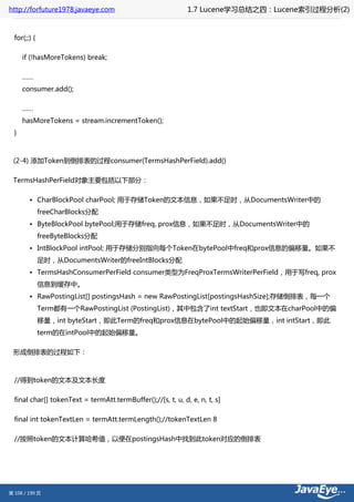 http://forfuture1978.javaeye.com                              1.7 Lucene学习总结之四：Lucene索引过程分析(2)


  for(;;) {

      if (!hasMoreTokens) break;

      ……
      consumer.add();

      ……
      hasMoreTokens = stream.incrementToken();
  }



 (2-4) 添加Token到倒排表的过程consumer(TermsHashPerField).add()

 TermsHashPerField对象主要包括以下部分：

        • CharBlockPool charPool; 用于存储Token的文本信息，如果不足时，从DocumentsWriter中的
              freeCharBlocks分配
        • ByteBlockPool bytePool;用于存储freq, prox信息，如果不足时，从DocumentsWriter中的
              freeByteBlocks分配
        • IntBlockPool intPool; 用于存储分别指向每个Token在bytePool中freq和prox信息的偏移量。如果不
              足时，从DocumentsWriter的freeIntBlocks分配
        • TermsHashConsumerPerField consumer类型为FreqProxTermsWriterPerField，用于写freq, prox
              信息到缓存中。
        • RawPostingList[] postingsHash = new RawPostingList[postingsHashSize];存储倒排表，每一个
              Term都有一个RawPostingList (PostingList)，其中包含了int textStart，也即文本在charPool中的偏
              移量，int byteStart，即此Term的freq和prox信息在bytePool中的起始偏移量，int intStart，即此
              term的在intPool中的起始偏移量。

 形成倒排表的过程如下：



  //得到token的文本及文本长度

  final char[] tokenText = termAtt.termBuffer();//[s, t, u, d, e, n, t, s]

  final int tokenTextLen = termAtt.termLength();//tokenTextLen 8

  //按照token的文本计算哈希值，以便在postingsHash中找到此token对应的倒排表




第 108 / 199 页
 