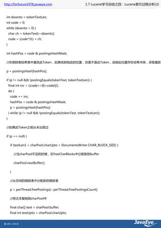 http://forfuture1978.javaeye.com                          1.7 Lucene学习总结之四：Lucene索引过程分析(2)


  int downto = tokenTextLen;
  int code = 0;
  while (downto > 0) {
      char ch = tokenText[—downto];
      code = (code*31) + ch;
  }

  int hashPos = code & postingsHashMask;

  //在倒排表哈希表中查找此Token，如果找到相应的位置，但是不是此Token，说明此位置存在哈希冲突，采取重新哈

  p = postingsHash[hashPos];

  if (p != null && !postingEquals(tokenText, tokenTextLen)) {
      final int inc = ((code>>8)+code)|1;
      do {
       code += inc;
       hashPos = code & postingsHashMask;
       p = postingsHash[hashPos];
      } while (p != null && !postingEquals(tokenText, tokenTextLen));
  }

  //如果此Token之前从未出现过

  if (p == null) {

       if (textLen1 + charPool.charUpto > DocumentsWriter.CHAR_BLOCK_SIZE) {

           //当charPool不足的时候，在freeCharBlocks中分配新的buffer

           charPool.nextBuffer();

       }

       //从空闲的倒排表中分配新的倒排表

       p = perThread.freePostings[--perThread.freePostingsCount];

       //将文本复制到charPool中

       final char[] text = charPool.buffer;
       final int textUpto = charPool.charUpto;


第 109 / 199 页
 