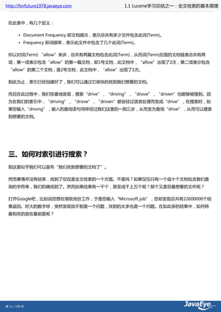 http://forfuture1978.javaeye.com          1.1 Lucene学习总结之一：全文检索的基本原理


 在此表中，有几个定义：

        • Document Frequency 即文档频次，表示总共有多少文件包含此词(Term)。
        • Frequency 即词频率，表示此文件中包含了几个此词(Term)。

 所以对词(Term) “allow”来讲，总共有两篇文档包含此词(Term)，从而词(Term)后面的文档链表总共有两
 项，第一项表示包含“allow”的第一篇文档，即1号文档，此文档中，“allow”出现了2次，第二项表示包含
 “allow”的第二个文档，是2号文档，此文档中，“allow”出现了1次。

 到此为止，索引已经创建好了，我们可以通过它很快的找到我们想要的文档。

 而且在此过程中，我们惊喜地发现，搜索“drive”，“driving”，“drove”，“driven”也能够被搜到。因
 为在我们的索引中，“driving”，“drove”，“driven”都会经过语言处理而变成“drive”，在搜索时，如
 果您输入“driving”，输入的查询语句同样经过我们这里的一到三步，从而变为查询“drive”，从而可以搜索
 到想要的文档。




 三、如何对索引进行搜索？
 到这里似乎我们可以宣布“我们找到想要的文档了”。

 然而事情并没有结束，找到了仅仅是全文检索的一个方面。不是吗？如果仅仅只有一个或十个文档包含我们查
 询的字符串，我们的确找到了。然而如果结果有一千个，甚至成千上万个呢？那个又是您最想要的文件呢？

 打开Google吧，比如说您想在微软找份工作，于是您输入“Microsoft job”，您却发现总共有22600000个结
 果返回。好大的数字呀，突然发现找不到是一个问题，找到的太多也是一个问题。在如此多的结果中，如何将
 最相关的放在最前面呢？




第 11 / 199 页
 