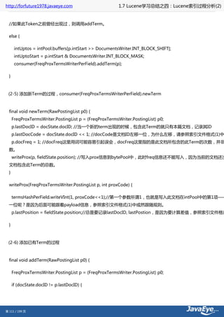 http://forfuture1978.javaeye.com                         1.7 Lucene学习总结之四：Lucene索引过程分析(2)


  //如果此Token之前曾经出现过，则调用addTerm。

  else {

       intUptos = intPool.buffers[p.intStart >> DocumentsWriter.INT_BLOCK_SHIFT];
       intUptoStart = p.intStart & DocumentsWriter.INT_BLOCK_MASK;
       consumer(FreqProxTermsWriterPerField).addTerm(p);

  }



 (2-5) 添加新Term的过程，consumer(FreqProxTermsWriterPerField).newTerm



  final void newTerm(RawPostingList p0) {
      FreqProxTermsWriter.PostingList p = (FreqProxTermsWriter.PostingList) p0;
      p.lastDocID = docState.docID; //当一个新的term出现的时候，包含此Term的就只有本篇文档，记录其ID
      p.lastDocCode = docState.docID << 1; //docCode是文档ID左移一位，为什么左移，请参照索引文件格式(1)中
      p.docFreq = 1; //docFreq这里用词可能容易引起误会，docFreq这里指的是此文档所包含的此Term的次数，并非
  数。
      writeProx(p, fieldState.position); //写入prox信息到bytePool中，此时freq信息还不能写入，因为当前的文档还没
  文档包含此Term的总数。
  }

  writeProx(FreqProxTermsWriter.PostingList p, int proxCode) {

      termsHashPerField.writeVInt(1, proxCode<<1);//第一个参数所谓1，也就是写入此文档在intPool中的第1项——
  一位呢？是因为后面可能跟着payload信息，参照索引文件格式(1)中或然跟随规则。
      p.lastPosition = fieldState.position;//总是要记录lastDocID, lastPostion，是因为要计算差值，参照索引文件格式

  }



 (2-6) 添加已有Term的过程



  final void addTerm(RawPostingList p0) {

      FreqProxTermsWriter.PostingList p = (FreqProxTermsWriter.PostingList) p0;

      if (docState.docID != p.lastDocID) {




第 111 / 199 页
 