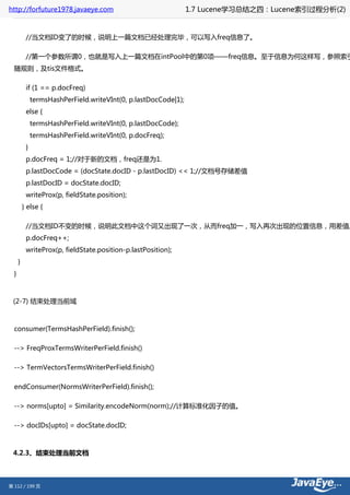 http://forfuture1978.javaeye.com                                  1.7 Lucene学习总结之四：Lucene索引过程分析(2)


           //当文档ID变了的时候，说明上一篇文档已经处理完毕，可以写入freq信息了。

           //第一个参数所谓0，也就是写入上一篇文档在intPool中的第0项——freq信息。至于信息为何这样写，参照索引
  随规则，及tis文件格式。

           if (1 == p.docFreq)
               termsHashPerField.writeVInt(0, p.lastDocCode|1);
           else {
               termsHashPerField.writeVInt(0, p.lastDocCode);
               termsHashPerField.writeVInt(0, p.docFreq);
           }
           p.docFreq = 1;//对于新的文档，freq还是为1.
           p.lastDocCode = (docState.docID - p.lastDocID) << 1;//文档号存储差值
           p.lastDocID = docState.docID;
           writeProx(p, fieldState.position);
          } else {

           //当文档ID不变的时候，说明此文档中这个词又出现了一次，从而freq加一，写入再次出现的位置信息，用差值。
           p.docFreq++;
           writeProx(p, fieldState.position-p.lastPosition);
      }
  }



 (2-7) 结束处理当前域



  consumer(TermsHashPerField).finish();

  --> FreqProxTermsWriterPerField.finish()

  --> TermVectorsTermsWriterPerField.finish()

  endConsumer(NormsWriterPerField).finish();

  --> norms[upto] = Similarity.encodeNorm(norm);//计算标准化因子的值。

  --> docIDs[upto] = docState.docID;



 4.2.3、结束处理当前文档



第 112 / 199 页
 