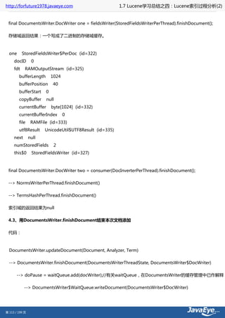 http://forfuture1978.javaeye.com                         1.7 Lucene学习总结之四：Lucene索引过程分析(2)


 final DocumentsWriter.DocWriter one = fieldsWriter(StoredFieldsWriterPerThread).finishDocument();

 存储域返回结果：一个写成了二进制的存储域缓存。



  one      StoredFieldsWriter$PerDoc (id=322)
     docID       0
     fdt    RAMOutputStream (id=325)
        bufferLength        1024
        bufferPosition      40
        bufferStart     0
        copyBuffer      null
        currentBuffer       byte[1024] (id=332)
        currentBufferIndex         0
        file     RAMFile (id=333)
        utf8Result     UnicodeUtil$UTF8Result (id=335)
     next       null
     numStoredFields         2
     this$0      StoredFieldsWriter (id=327)



 final DocumentsWriter.DocWriter two = consumer(DocInverterPerThread).finishDocument();

 --> NormsWriterPerThread.finishDocument()

 --> TermsHashPerThread.finishDocument()

 索引域的返回结果为null

 4.3、用DocumentsWriter.finishDocument结束本次文档添加

 代码：



  DocumentsWriter.updateDocument(Document, Analyzer, Term)

  --> DocumentsWriter.finishDocument(DocumentsWriterThreadState, DocumentsWriter$DocWriter)

       --> doPause = waitQueue.add(docWriter);//有关waitQueue，在DocumentsWriter的缓存管理中已作解释

            --> DocumentsWriter$WaitQueue.writeDocument(DocumentsWriter$DocWriter)




第 113 / 199 页
 