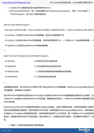http://forfuture1978.javaeye.com                            1.8 Lucene学习总结之四：Lucene索引过程分析(3)

         • CharBlockPool是按照出现的先后顺序保存词(term)
         • 在TermsHashPerField中，有一个成员变量RawPostingList[] postingsHash，为每一个term分配了一
            个RawPostingList，将上述三个缓存关联起来。




  abstract class RawPostingList {

      final static int BYTES_SIZE = DocumentsWriter.OBJECT_HEADER_BYTES + 3*DocumentsWriter.INT_NUM_B

      int textStart; //此词在CharBlockPool中的偏移量，由此可以知道是哪个词。

      int intStart; //此词在IntBlockPool中的偏移量，在指向的位置有两个int，一个是docid + freq信息的偏移量，一个

      int byteStart; //此词在ByteBlockPool中的起始偏移量

  }

  static final class PostingList extends RawPostingList {

      int docFreq;                     // 此词在此文档中出现的次数

      int lastDocID;                   // 上次处理完的包含此词的文档号。

      int lastDocCode;                   // 文档号和词频按照或然跟随原则形成的编码

      int lastPosition;                // 上次处理完的此词的位置

  }

  这里需要说明的是，在IntBlockPool中保存了两个在ByteBlockPool中的偏移量，而在RawPostingList的byteStart又
  中的偏移量，这两者有什么区别呢？

  在IntBlockPool中保存的分别指向docid+freq及prox信息在ByteBlockPool中的偏移量是主要用来写入信息的，它记
  入的docid+freq或者prox在ByteBlockPool中的位置，随着信息的不断写入，IntBlockPool中的两个偏移量是不断改
  以写入的位置。

  RawPostingList中byteStart主要是用来读取docid及prox信息的，当索引过程基本结束，所有的信息都写入在缓存中
  应的文档号偏移量及位置信息，然后写到索引文件中去呢？自然是通过RawPostingList找到byteStart，然后根据byt
  中找到docid+freq及prox信息的起始位置，从起始位置开始的两个大小为5的块，第一个就是docid+freq信息的源头
  的源头，如果源头的块中包含了所有的信息，读出来就可以了，如果源头的块中有指针，则沿着指针寻找到下一个块
  息。


         • 下面举一个实例来表明如果进行缓存管理的：

第 117 / 199 页
 