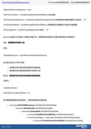 http://forfuture1978.javaeye.com                        1.9 Lucene学习总结之四：Lucene索引过程分析(4)


  SegmentInfo newSegment = null;

  final int numDocs = docWriter.getNumDocsInRAM();//文档总数

  String docStoreSegment = docWriter.getDocStoreSegment();//存储域和词向量所要要写入的段名，"_0"

  int docStoreOffset = docWriter.getDocStoreOffset();//存储域和词向量要写入的段中的偏移量

  String segment = docWriter.getSegment();//段名，"_0"



 在Lucene的索引文件结构一章做过详细介绍，存储域和词向量可以和索引域存储在不同的段中。


 6.2、将缓存的内容写入段

 代码：



  flushedDocCount = docWriter.flush(flushDocStores);



 此过程又包含以下两个阶段；

        • 按照基本索引链关闭存储域和词向量信息
        • 按照基本索引链的结构将索引结果写入段

 6.2.1、按照基本索引链关闭存储域和词向量信息

 代码为：



  closeDocStore();

  flushState.numDocsInStore = 0;



 其主要是根据基本索引链结构，关闭存储域和词向量信息：

        • consumer(DocFieldProcessor).closeDocStore(flushState);
                ◦ consumer(DocInverter).closeDocStore(state);
                       ▪ consumer(TermsHash).closeDocStore(state);
                              ▪ consumer(FreqProxTermsWriter).closeDocStore(state);
                              ▪ if (nextTermsHash != null) nextTermsHash.closeDocStore(state);
                                     ▪ consumer(TermVectorsTermsWriter).closeDocStore(state);


第 131 / 199 页
 