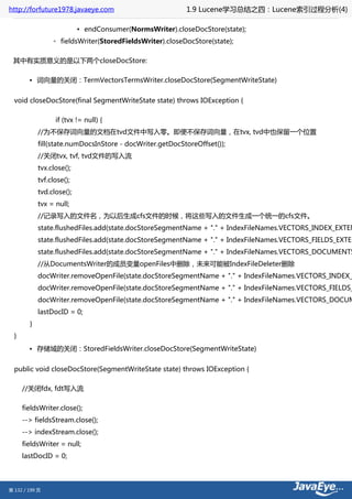http://forfuture1978.javaeye.com                          1.9 Lucene学习总结之四：Lucene索引过程分析(4)

                           ▪ endConsumer(NormsWriter).closeDocStore(state);
                 ◦ fieldsWriter(StoredFieldsWriter).closeDocStore(state);

 其中有实质意义的是以下两个closeDocStore:

        • 词向量的关闭：TermVectorsTermsWriter.closeDocStore(SegmentWriteState)


  void closeDocStore(final SegmentWriteState state) throws IOException {

                  if (tvx != null) {
            //为不保存词向量的文档在tvd文件中写入零。即便不保存词向量，在tvx, tvd中也保留一个位置
            fill(state.numDocsInStore - docWriter.getDocStoreOffset());
            //关闭tvx, tvf, tvd文件的写入流
            tvx.close();
            tvf.close();
            tvd.close();
            tvx = null;
            //记录写入的文件名，为以后生成cfs文件的时候，将这些写入的文件生成一个统一的cfs文件。
            state.flushedFiles.add(state.docStoreSegmentName + "." + IndexFileNames.VECTORS_INDEX_EXTEN
            state.flushedFiles.add(state.docStoreSegmentName + "." + IndexFileNames.VECTORS_FIELDS_EXTEN
            state.flushedFiles.add(state.docStoreSegmentName + "." + IndexFileNames.VECTORS_DOCUMENTS
            //从DocumentsWriter的成员变量openFiles中删除，未来可能被IndexFileDeleter删除
            docWriter.removeOpenFile(state.docStoreSegmentName + "." + IndexFileNames.VECTORS_INDEX_
            docWriter.removeOpenFile(state.docStoreSegmentName + "." + IndexFileNames.VECTORS_FIELDS_
            docWriter.removeOpenFile(state.docStoreSegmentName + "." + IndexFileNames.VECTORS_DOCUM
            lastDocID = 0;
        }
  }
        • 存储域的关闭：StoredFieldsWriter.closeDocStore(SegmentWriteState)


  public void closeDocStore(SegmentWriteState state) throws IOException {

      //关闭fdx, fdt写入流

      fieldsWriter.close();
      --> fieldsStream.close();
      --> indexStream.close();
      fieldsWriter = null;
      lastDocID = 0;




第 132 / 199 页
 