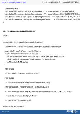 http://forfuture1978.javaeye.com                           1.9 Lucene学习总结之四：Lucene索引过程分析(4)


      //记录写入的文件名
      state.flushedFiles.add(state.docStoreSegmentName + "." + IndexFileNames.FIELDS_EXTENSION);
      state.flushedFiles.add(state.docStoreSegmentName + "." + IndexFileNames.FIELDS_INDEX_EXTENSION);
      state.docWriter.removeOpenFile(state.docStoreSegmentName + "." + IndexFileNames.FIELDS_EXTENSIO
      state.docWriter.removeOpenFile(state.docStoreSegmentName + "." + IndexFileNames.FIELDS_INDEX_EX
  }




 6.2.2、按照基本索引链的结构将索引结果写入段

 代码为：



  consumer(DocFieldProcessor).flush(threads, flushState);

      //回收fieldHash，以便用于下一轮的索引，为提高效率，索引链中的对象是被复用的。

      Map> childThreadsAndFields = new HashMap>();
      for ( DocConsumerPerThread thread : threads) {
          DocFieldProcessorPerThread perThread = (DocFieldProcessorPerThread) thread;
          childThreadsAndFields.put(perThread.consumer, perThread.fields());
          perThread.trimFields(state);
      }

      //写入存储域

      --> fieldsWriter(StoredFieldsWriter).flush(state);

      //写入索引域

      --> consumer(DocInverter).flush(childThreadsAndFields, state);

      //写入域元数据信息，并记录写入的文件名，以便以后生成cfs文件

      --> final String fileName = state.segmentFileName(IndexFileNames.FIELD_INFOS_EXTENSION);

      --> fieldInfos.write(state.directory, fileName);

      --> state.flushedFiles.add(fileName);



 此过程也是按照基本索引链来的：


第 133 / 199 页
 