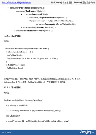 http://forfuture1978.javaeye.com                              1.9 Lucene学习总结之四：Lucene索引过程分析(4)

            • consumer(DocFieldProcessor).flush(…);
                    ◦ consumer(DocInverter).flush(…);
                            ▪ consumer(TermsHash).flush(…);
                                   ▪ consumer(FreqProxTermsWriter).flush(…);
                                   ▪ if (nextTermsHash != null) nextTermsHash.flush(…);
                                          ▪ consumer(TermVectorsTermsWriter).flush(…);
                            ▪ endConsumer(NormsWriter).flush(…);
                    ◦ fieldsWriter(StoredFieldsWriter).flush(…);

 6.2.2.1、写入存储域

 代码为：



  StoredFieldsWriter.flush(SegmentWriteState state) {
       if (state.numDocsInStore > 0) {
           initFieldsWriter();
           fill(state.numDocsInStore - docWriter.getDocStoreOffset());
       }
       if (fieldsWriter != null)
           fieldsWriter.flush();
   }



 从代码中可以看出，是写入fdx, fdt两个文件，但是在上述的closeDocStore已经写入了，并且把
 state.numDocsInStore置零，fieldsWriter设为null，在这里其实什么也不做。

 6.2.2.2、写入索引域

 代码为：



  DocInverter.flush(Map>, SegmentWriteState)

       //写入倒排表及词向量信息

       --> consumer(TermsHash).flush(childThreadsAndFields, state);

       //写入标准化因子

       --> endConsumer(NormsWriter).flush(endChildThreadsAndFields, state);




第 134 / 199 页
 
