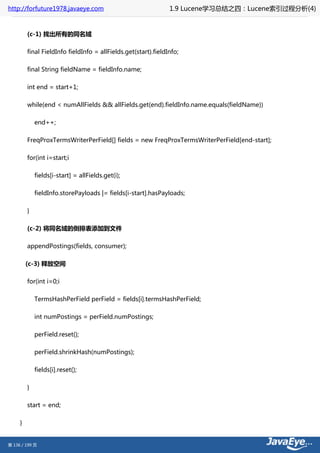 http://forfuture1978.javaeye.com                                1.9 Lucene学习总结之四：Lucene索引过程分析(4)


         (c-1) 找出所有的同名域

         final FieldInfo fieldInfo = allFields.get(start).fieldInfo;

         final String fieldName = fieldInfo.name;

         int end = start+1;

         while(end < numAllFields && allFields.get(end).fieldInfo.name.equals(fieldName))

             end++;

         FreqProxTermsWriterPerField[] fields = new FreqProxTermsWriterPerField[end-start];

         for(int i=start;i

             fields[i-start] = allFields.get(i);

             fieldInfo.storePayloads |= fields[i-start].hasPayloads;

         }

         (c-2) 将同名域的倒排表添加到文件

         appendPostings(fields, consumer);

         (c-3) 释放空间

         for(int i=0;i

             TermsHashPerField perField = fields[i].termsHashPerField;

             int numPostings = perField.numPostings;

             perField.reset();

             perField.shrinkHash(numPostings);

             fields[i].reset();

         }

         start = end;

     }


第 136 / 199 页
 