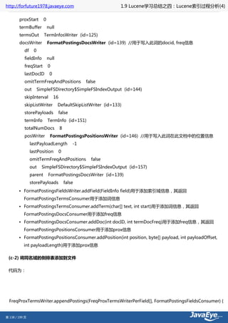 http://forfuture1978.javaeye.com                                 1.9 Lucene学习总结之四：Lucene索引过程分析(4)

        proxStart        0
        termBuffer           null
        termsOut         TermInfosWriter (id=125)
        docsWriter           FormatPostingsDocsWriter (id=139) //用于写入此词的docid, freq信息
           df     0
           fieldInfo         null
           freqStart         0
           lastDocID          0
           omitTermFreqAndPositions                 false
           out        SimpleFSDirectory$SimpleFSIndexOutput (id=144)
           skipInterval           16
           skipListWriter           DefaultSkipListWriter (id=133)
           storePayloads               false
           termInfo          TermInfo (id=151)
           totalNumDocs                8
           posWriter          FormatPostingsPositionsWriter (id=146) //用于写入此词在此文档中的位置信息
                lastPayloadLength              -1
                lastPosition           0
                omitTermFreqAndPositions              false
                out     SimpleFSDirectory$SimpleFSIndexOutput (id=157)
                parent       FormatPostingsDocsWriter (id=139)
                storePayloads              false
        • FormatPostingsFieldsWriter.addField(FieldInfo field)用于添加索引域信息，其返回
           FormatPostingsTermsConsumer用于添加词信息
        • FormatPostingsTermsConsumer.addTerm(char[] text, int start)用于添加词信息，其返回
           FormatPostingsDocsConsumer用于添加freq信息
        • FormatPostingsDocsConsumer.addDoc(int docID, int termDocFreq)用于添加freq信息，其返回
           FormatPostingsPositionsConsumer用于添加prox信息
        • FormatPostingsPositionsConsumer.addPosition(int position, byte[] payload, int payloadOffset,
           int payloadLength)用于添加prox信息

 (c-2) 将同名域的倒排表添加到文件

 代码为：




  FreqProxTermsWriter.appendPostings(FreqProxTermsWriterPerField[], FormatPostingsFieldsConsumer) {


第 138 / 199 页
 