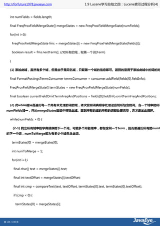 http://forfuture1978.javaeye.com                              1.9 Lucene学习总结之四：Lucene索引过程分析(4)


     int numFields = fields.length;

     final FreqProxFieldMergeState[] mergeStates = new FreqProxFieldMergeState[numFields];

     for(int i=0;i

         FreqProxFieldMergeState fms = mergeStates[i] = new FreqProxFieldMergeState(fields[i]);

         boolean result = fms.nextTerm(); //对所有的域，取第一个词(Term)

     }

     (1) 添加此域，虽然有多个域，但是由于是同名域，只取第一个域的信息即可。返回的是用于添加此域中的词的对

     final FormatPostingsTermsConsumer termsConsumer = consumer.addField(fields[0].fieldInfo);

     FreqProxFieldMergeState[] termStates = new FreqProxFieldMergeState[numFields];

     final boolean currentFieldOmitTermFreqAndPositions = fields[0].fieldInfo.omitTermFreqAndPositions;

     (2) 此while循环是遍历每一个尚有未处理的词的域，依次按照词典顺序处理这些域所包含的词。当一个域中的所有
  numFields减一，并从mergeStates数组中移除此域。直到所有的域的所有的词都处理完毕，方才退出此循环。

     while(numFields > 0) {

         (2-1) 找出所有域中按字典顺序的下一个词。可能多个同名域中，都包含同一个term，因而要遍历所有的numF
  的下一个词，numToMerge即为有多少个域包含此词。

         termStates[0] = mergeStates[0];

         int numToMerge = 1;

         for(int i=1;i

          final char[] text = mergeStates[i].text;

          final int textOffset = mergeStates[i].textOffset;

          final int cmp = compareText(text, textOffset, termStates[0].text, termStates[0].textOffset);

          if (cmp < 0) {

           termStates[0] = mergeStates[i];




第 139 / 199 页
 