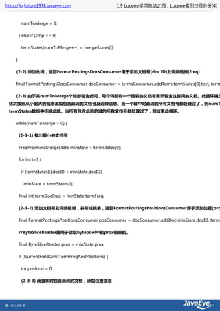 http://forfuture1978.javaeye.com                          1.9 Lucene学习总结之四：Lucene索引过程分析(4)


            numToMerge = 1;

           } else if (cmp == 0)

            termStates[numToMerge++] = mergeStates[i];

       }

       (2-2) 添加此词，返回FormatPostingsDocsConsumer用于添加文档号(doc ID)及词频信息(freq)

       final FormatPostingsDocsConsumer docConsumer = termsConsumer.addTerm(termStates[0].text, term

       (2-3) 由于共numToMerge个域都包含此词，每个词都有一个链表的文档号表示包含这些词的文档。此循环遍历
  依次按照从小到大的循序添加包含此词的文档号及词频信息。当一个域中对此词的所有文档号都处理过了，则numT
  termStates数组中移除此域。当所有包含此词的域的所有文档号都处理过了，则结束此循环。

       while(numToMerge > 0) {

           (2-3-1) 找出最小的文档号

           FreqProxFieldMergeState minState = termStates[0];

           for(int i=1;i

            if (termStates[i].docID < minState.docID)

             minState = termStates[i];

           final int termDocFreq = minState.termFreq;

           (2-3-2) 添加文档号及词频信息，并形成跳表，返回FormatPostingsPositionsConsumer用于添加位置(pro

           final FormatPostingsPositionsConsumer posConsumer = docConsumer.addDoc(minState.docID, termD

           //ByteSliceReader是用于读取bytepool中的prox信息的。

           final ByteSliceReader prox = minState.prox;

           if (!currentFieldOmitTermFreqAndPositions) {

            int position = 0;

            (2-3-3) 此循环对包含此词的文档，添加位置信息




第 140 / 199 页
 