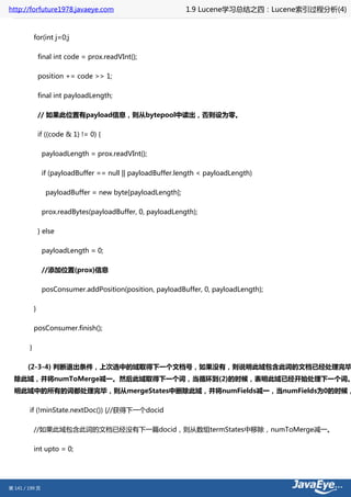 http://forfuture1978.javaeye.com                              1.9 Lucene学习总结之四：Lucene索引过程分析(4)


            for(int j=0;j

                final int code = prox.readVInt();

                position += code >> 1;

                final int payloadLength;

                // 如果此位置有payload信息，则从bytepool中读出，否则设为零。

                if ((code & 1) != 0) {

                 payloadLength = prox.readVInt();

                 if (payloadBuffer == null || payloadBuffer.length < payloadLength)

                  payloadBuffer = new byte[payloadLength];

                 prox.readBytes(payloadBuffer, 0, payloadLength);

                } else

                 payloadLength = 0;

                 //添加位置(prox)信息

                 posConsumer.addPosition(position, payloadBuffer, 0, payloadLength);

            }

            posConsumer.finish();

        }

       (2-3-4) 判断退出条件，上次选中的域取得下一个文档号，如果没有，则说明此域包含此词的文档已经处理完毕
  除此域，并将numToMerge减一。然后此域取得下一个词，当循环到(2)的时候，表明此域已经开始处理下一个词。
  明此域中的所有的词都处理完毕，则从mergeStates中删除此域，并将numFields减一，当numFields为0的时候，

        if (!minState.nextDoc()) {//获得下一个docid

            //如果此域包含此词的文档已经没有下一篇docid，则从数组termStates中移除，numToMerge减一。

            int upto = 0;




第 141 / 199 页
 