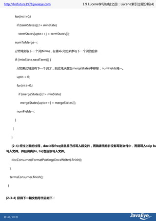 http://forfuture1978.javaeye.com                                 1.9 Lucene学习总结之四：Lucene索引过程分析(4)


                   for(int i=0;i

                       if (termStates[i] != minState)

                        termStates[upto++] = termStates[i];

                   numToMerge--;

                   //此域则取下一个词(term)，在循环(2)处来参与下一个词的合并

                   if (!minState.nextTerm()) {

                       //如果此域没有下一个词了，则此域从数组mergeStates中移除，numFields减一。

                       upto = 0;

                       for(int i=0;i

                        if (mergeStates[i] != minState)

                         mergeStates[upto++] = mergeStates[i];

                       numFields--;

                   }

               }

           }

           (2-4) 经过上面的过程，docid和freq信息虽已经写入段文件，而跳表信息并没有写到文件中，而是写入skip bu
  写入文件。并且词典(tii, tis)也应该写入文件。

           docConsumer(FormatPostingsDocsWriter).finish();

       }

       termsConsumer.finish();

   }



 (2-3-4) 获得下一篇文档号代码如下：




第 142 / 199 页
 