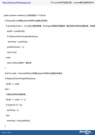 http://forfuture1978.javaeye.com                1.9 Lucene学习总结之四：Lucene索引过程分析(4)




  public boolean nextDoc() {//如何获取下一个docid

   if (freq.eof()) {//如果bytepool中的freq信息已经读完

       if (p.lastDocCode != -1) {//由上述缓存管理，PostingList里面还存着最后一篇文档的文档号及词频信息，则将最

        docID = p.lastDocID;

        if (!field.omitTermFreqAndPositions)

         termFreq = p.docFreq;

        p.lastDocCode = -1;

        return true;

       } else

        return false;//没有下一篇文档

   }

   final int code = freq.readVInt();//如果bytepool中的freq信息尚未读完

   if (field.omitTermFreqAndPositions)

       docID += code;

   else {

       //读出文档号及词频信息。

       docID += code >>> 1;

       if ((code & 1) != 0)

        termFreq = 1;

       else

        termFreq = freq.readVInt();

   }


第 143 / 199 页
 