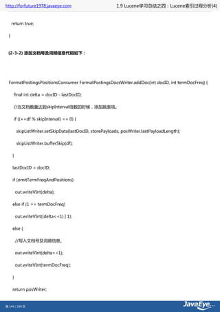 http://forfuture1978.javaeye.com                            1.9 Lucene学习总结之四：Lucene索引过程分析(4)


      return true;

  }



 (2-3-2) 添加文档号及词频信息代码如下：




  FormatPostingsPositionsConsumer FormatPostingsDocsWriter.addDoc(int docID, int termDocFreq) {

       final int delta = docID - lastDocID;

       //当文档数量达到skipInterval倍数的时候，添加跳表项。

       if ((++df % skipInterval) == 0) {

          skipListWriter.setSkipData(lastDocID, storePayloads, posWriter.lastPayloadLength);

          skipListWriter.bufferSkip(df);

      }

      lastDocID = docID;

      if (omitTermFreqAndPositions)

          out.writeVInt(delta);

      else if (1 == termDocFreq)

          out.writeVInt((delta<<1) | 1);

      else {

          //写入文档号及词频信息。

          out.writeVInt(delta<<1);

          out.writeVInt(termDocFreq);

      }

      return posWriter;


第 144 / 199 页
 