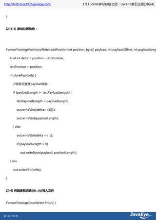 http://forfuture1978.javaeye.com                          1.9 Lucene学习总结之四：Lucene索引过程分析(4)


  }



 (2-3-3) 添加位置信息：




  FormatPostingsPositionsWriter.addPosition(int position, byte[] payload, int payloadOffset, int payloadLeng

      final int delta = position - lastPosition;

      lastPosition = position;

      if (storePayloads) {

        //保存位置及payload信息

        if (payloadLength != lastPayloadLength) {

           lastPayloadLength = payloadLength;

           out.writeVInt((delta<<1)|1);

           out.writeVInt(payloadLength);

        } else

           out.writeVInt(delta << 1);

           if (payloadLength > 0)

                out.writeBytes(payload, payloadLength);

      } else

        out.writeVInt(delta);

  }



 (2-4) 将跳表和词典(tii, tis)写入文件



  FormatPostingsDocsWriter.finish() {



第 145 / 199 页
 