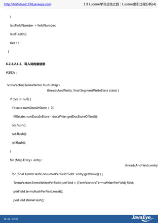 http://forfuture1978.javaeye.com                              1.9 Lucene学习总结之四：Lucene索引过程分析(4)


       }

       lastFieldNumber = fieldNumber;

       lastTi.set(ti);

       size++;

   }



 6.2.2.2.1.2、写入词向量信息

 代码为：



  TermVectorsTermsWriter.flush (Map>
                                     threadsAndFields, final SegmentWriteState state) {

       if (tvx != null) {

           if (state.numDocsInStore > 0)

            fill(state.numDocsInStore - docWriter.getDocStoreOffset());

           tvx.flush();

           tvd.flush();

           tvf.flush();

       }

       for (Map.Entry> entry :
                                                                                          threadsAndFields.entryS

           for (final TermsHashConsumerPerField field : entry.getValue() ) {

            TermVectorsTermsWriterPerField perField = (TermVectorsTermsWriterPerField) field;

            perField.termsHashPerField.reset();

            perField.shrinkHash();




第 148 / 199 页
 