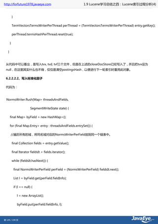 http://forfuture1978.javaeye.com                                1.9 Lucene学习总结之四：Lucene索引过程分析(4)


           }

           TermVectorsTermsWriterPerThread perThread = (TermVectorsTermsWriterPerThread) entry.getKey();

           perThread.termsHashPerThread.reset(true);

       }

   }



 从代码中可以看出，是写入tvx, tvd, tvf三个文件，但是在上述的closeDocStore已经写入了，并且把tvx设为
 null，在这里其实什么也不做，仅仅是清空postingsHash，以便进行下一轮索引时重用此对象。

 6.2.2.2.2、写入标准化因子

 代码为：



  NormsWriter.flush(Map> threadsAndFields,

                             SegmentWriteState state) {

       final Map> byField = new HashMap>();

       for (final Map.Entry> entry : threadsAndFields.entrySet()) {

       //遍历所有的域，将同名域对应的NormsWriterPerField放到同一个链表中。

           final Collection fields = entry.getValue();

           final Iterator fieldsIt = fields.iterator();

           while (fieldsIt.hasNext()) {

               final NormsWriterPerField perField = (NormsWriterPerField) fieldsIt.next();

               List l = byField.get(perField.fieldInfo);

               if (l == null) {

                  l = new ArrayList();

                  byField.put(perField.fieldInfo, l);




第 149 / 199 页
 