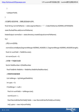 http://forfuture1978.javaeye.com                              1.9 Lucene学习总结之四：Lucene索引过程分析(4)


          }

          l.add(perField);

     }

     //记录写入的文件名，方便以后生成cfs文件。

     final String normsFileName = state.segmentName + "." + IndexFileNames.NORMS_EXTENSION;

     state.flushedFiles.add(normsFileName);

     IndexOutput normsOut = state.directory.createOutput(normsFileName);

     try {

         //写入nrm文件头

         normsOut.writeBytes(SegmentMerger.NORMS_HEADER, 0, SegmentMerger.NORMS_HEADER.length);

         final int numField = fieldInfos.size();

         int normCount = 0;

         //对每一个域进行处理

         for(int fieldNumber=0;fieldNumber

          final FieldInfo fieldInfo = fieldInfos.fieldInfo(fieldNumber);

          //得到同名域的链表

          List toMerge = byField.get(fieldInfo);

          int upto = 0;

          if (toMerge != null) {

              final int numFields = toMerge.size();

              normCount++;

              final NormsWriterPerField[] fields = new NormsWriterPerField[numFields];

              int[] uptos = new int[numFields];


第 150 / 199 页
 