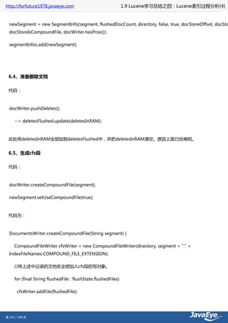 http://forfuture1978.javaeye.com                                1.9 Lucene学习总结之四：Lucene索引过程分析(4)


  newSegment = new SegmentInfo(segment, flushedDocCount, directory, false, true, docStoreOffset, docSto
  docStoreIsCompoundFile, docWriter.hasProx());

  segmentInfos.add(newSegment);




 6.4、准备删除文档

 代码：



  docWriter.pushDeletes();

     --> deletesFlushed.update(deletesInRAM);



 此处将deletesInRAM全部加到deletesFlushed中，并把deletesInRAM清空。原因上面已经阐明。


 6.5、生成cfs段

 代码：



  docWriter.createCompoundFile(segment);

  newSegment.setUseCompoundFile(true);



 代码为：



  DocumentsWriter.createCompoundFile(String segment) {

     CompoundFileWriter cfsWriter = new CompoundFileWriter(directory, segment + "." +
  IndexFileNames.COMPOUND_FILE_EXTENSION);

     //将上述中记录的文档名全部加入cfs段的写对象。

     for (final String flushedFile : flushState.flushedFiles)

       cfsWriter.addFile(flushedFile);




第 154 / 199 页
 