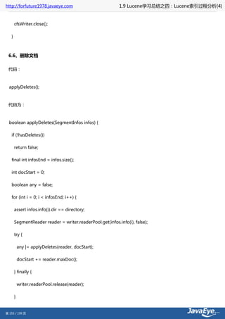 http://forfuture1978.javaeye.com                           1.9 Lucene学习总结之四：Lucene索引过程分析(4)


       cfsWriter.close();

   }



 6.6、删除文档

 代码：



  applyDeletes();



 代码为：



  boolean applyDeletes(SegmentInfos infos) {

   if (!hasDeletes())

       return false;

   final int infosEnd = infos.size();

   int docStart = 0;

   boolean any = false;

   for (int i = 0; i < infosEnd; i++) {

       assert infos.info(i).dir == directory;

       SegmentReader reader = writer.readerPool.get(infos.info(i), false);

       try {

           any |= applyDeletes(reader, docStart);

           docStart += reader.maxDoc();

       } finally {

           writer.readerPool.release(reader);

       }


第 155 / 199 页
 
