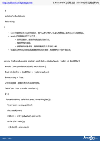 http://forfuture1978.javaeye.com                                 1.9 Lucene学习总结之四：Lucene索引过程分析(4)


      }

      deletesFlushed.clear();

      return any;

  }


            • Lucene删除文档可以用reader，也可以用writer，但是归根结底还是用reader来删除的。
            • reader的删除有以下三种方式：
                    ◦ 按照词删除，删除所有包含此词的文档。
                    ◦ 按照文档号删除。
                    ◦ 按照查询对象删除，删除所有满足此查询的文档。
            • 但是这三种方式归根结底还是按照文档号删除，也就是写.del文件的过程。




  private final synchronized boolean applyDeletes(IndexReader reader, int docIDStart)

      throws CorruptIndexException, IOException {

      final int docEnd = docIDStart + reader.maxDoc();

      boolean any = false;

      //按照词删除，删除所有包含此词的文档。

      TermDocs docs = reader.termDocs();

      try {

          for (Entry entry: deletesFlushed.terms.entrySet()) {

           Term term = entry.getKey();

           docs.seek(term);

           int limit = entry.getValue().getNum();

           while (docs.next()) {

            int docID = docs.doc();




第 156 / 199 页
 