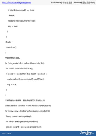 http://forfuture1978.javaeye.com                             1.9 Lucene学习总结之四：Lucene索引过程分析(4)


               if (docIDStart+docID >= limit)

                break;

               reader.deleteDocument(docID);

               any = true;

           }

       }

   } finally {

       docs.close();

   }

   //按照文档号删除。

   for (Integer docIdInt : deletesFlushed.docIDs) {

       int docID = docIdInt.intValue();

       if (docID >= docIDStart && docID < docEnd) {

           reader.deleteDocument(docID-docIDStart);

           any = true;

       }

   }

   //按照查询对象删除，删除所有满足此查询的文档。

   IndexSearcher searcher = new IndexSearcher(reader);

   for (Entry entry : deletesFlushed.queries.entrySet()) {

       Query query = entry.getKey();

       int limit = entry.getValue().intValue();

       Weight weight = query.weight(searcher);


第 157 / 199 页
 