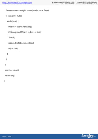 http://forfuture1978.javaeye.com                                1.9 Lucene学习总结之四：Lucene索引过程分析(4)


          Scorer scorer = weight.scorer(reader, true, false);

          if (scorer != null) {

              while(true) {

                  int doc = scorer.nextDoc();

                  if (((long) docIDStart) + doc >= limit)

                   break;

                  reader.deleteDocument(doc);

                  any = true;

              }

          }

      }

      searcher.close();

      return any;

  }




第 158 / 199 页
 