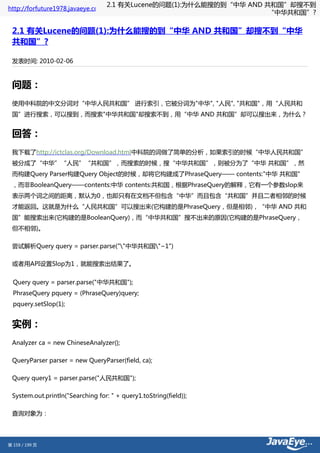 2.1 有关Lucene的问题(1):为什么能搜的到“中华 AND 共和国”却搜不到
http://forfuture1978.javaeye.com
                                                                      “中华共和国”?

 2.1 有关Lucene的问题(1):为什么能搜的到“中华 AND 共和国”却搜不到“中华
 共和国”?

 发表时间: 2010-02-06



 问题：
 使用中科院的中文分词对“中华人民共和国” 进行索引，它被分词为"中华", "人民", "共和国"，用“人民共和
 国”进行搜索，可以搜到，而搜索"中华共和国"却搜索不到，用“中华 AND 共和国”却可以搜出来，为什么？


 回答：
 我下载了http://ictclas.org/Download.html中科院的词做了简单的分析，如果索引的时候“中华人民共和国”
 被分成了“中华”“人民”“共和国”，而搜索的时候，搜“中华共和国”，则被分为了“中华 共和国”，然
 而构建Query Parser构建Query Object的时候，却将它构建成了PhraseQuery—— contents:"中华 共和国"
 ，而非BooleanQuery——contents:中华 contents:共和国，根据PhraseQuery的解释，它有一个参数slop来
 表示两个词之间的距离，默认为0，也即只有在文档不但包含“中华”而且包含“共和国”并且二者相邻的时候
 才能返回。这就是为什么“人民共和国”可以搜出来(它构建的是PhraseQuery，但是相邻)，“中华 AND 共和
 国”能搜索出来(它构建的是BooleanQuery)，而“中华共和国”搜不出来的原因(它构建的是PhraseQuery，
 但不相邻)。

 尝试解析Query query = parser.parse(""中华共和国"~1")

 或者用API设置Slop为1，就能搜索出结果了。


  Query query = parser.parse("中华共和国");
  PhraseQuery pquery = (PhraseQuery)query;
  pquery.setSlop(1);


 实例：
 Analyzer ca = new ChineseAnalyzer();

 QueryParser parser = new QueryParser(field, ca);

 Query query1 = parser.parse("人民共和国");

 System.out.println("Searching for: " + query1.toString(field));

 查询对象为：




第 159 / 199 页
 
