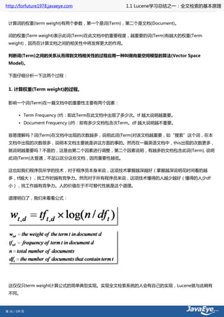 http://forfuture1978.javaeye.com           1.1 Lucene学习总结之一：全文检索的基本原理


 计算词的权重(term weight)有两个参数，第一个是词(Term)，第二个是文档(Document)。

 词的权重(Term weight)表示此词(Term)在此文档中的重要程度，越重要的词(Term)有越大的权重(Term
 weight)，因而在计算文档之间的相关性中将发挥更大的作用。

 判断词(Term)之间的关系从而得到文档相关性的过程应用一种叫做向量空间模型的算法(Vector Space
 Model)。

 下面仔细分析一下这两个过程：


 1. 计算权重(Term weight)的过程。

 影响一个词(Term)在一篇文档中的重要性主要有两个因素：

        • Term Frequency (tf)：即此Term在此文档中出现了多少次。tf 越大说明越重要。
        • Document Frequency (df)：即有多少文档包含次Term。df 越大说明越不重要。

 容易理解吗？词(Term)在文档中出现的次数越多，说明此词(Term)对该文档越重要，如“搜索”这个词，在本
 文档中出现的次数很多，说明本文档主要就是讲这方面的事的。然而在一篇英语文档中，this出现的次数更多，
 就说明越重要吗？不是的，这是由第二个因素进行调整，第二个因素说明，有越多的文档包含此词(Term), 说明
 此词(Term)太普通，不足以区分这些文档，因而重要性越低。

 这也如我们程序员所学的技术，对于程序员本身来说，这项技术掌握越深越好（掌握越深说明花时间看的越
 多，tf越大），找工作时越有竞争力。然而对于所有程序员来说，这项技术懂得的人越少越好（懂得的人少df
 小），找工作越有竞争力。人的价值在于不可替代性就是这个道理。

 道理明白了，我们来看看公式：




 这仅仅只term weight计算公式的简单典型实现。实现全文检索系统的人会有自己的实现，Lucene就与此稍有
 不同。



第 16 / 199 页
 