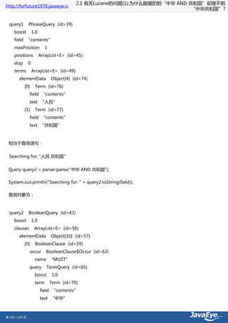 2.1 有关Lucene的问题(1):为什么能搜的到“中华 AND 共和国”却搜不到
http://forfuture1978.javaeye.com
                                                                                   “中华共和国”?


  query1        PhraseQuery (id=39)
     boost          1.0
     field      "contents"
     maxPosition            1
     positions            ArrayList<E> (id=45)
     slop       0
     terms          ArrayList<E> (id=49)
        elementData               Object[4] (id=74)
             [0]     Term (id=76)
                field       "contents"
                text       "人民"
             [1]     Term (id=77)
                field       "contents"
                text       "共和国"



 相当于查询语句：


  Searching for: "人民 共和国"


 Query query2 = parser.parse("中华 AND 共和国");

 System.out.println("Searching for: " + query2.toString(field));

 查询对象为：



  query2        BooleanQuery (id=43)
     boost          1.0
     clauses         ArrayList<E> (id=56)
        elementData               Object[10] (id=57)
             [0]     BooleanClause (id=59)
                occur        BooleanClause$Occur (id=62)
                     name         "MUST"
                query        TermQuery (id=65)
                     boost        1.0
                     term         Term (id=70)
                          field    "contents"
                          text     "中华"



第 160 / 199 页
 